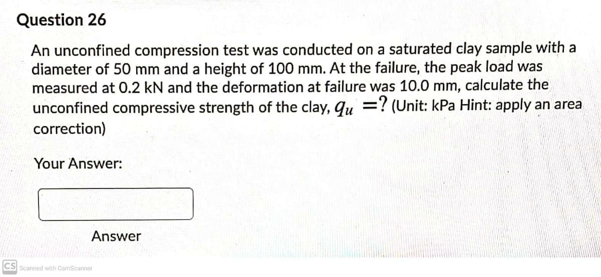 Question 26
An unconfined compression test was conducted on a saturated clay sample with a
diameter of 50 mm and a height of 100 mm. At the failure, the peak load was
measured at 0.2 kN and the deformation at failure was 10.0 mm, calculate the
unconfined compressive strength of the clay, qu =? (Unit: kPa Hint: apply an area
correction)
Your Answer:
Answer
CS Scanned with CamScanner
