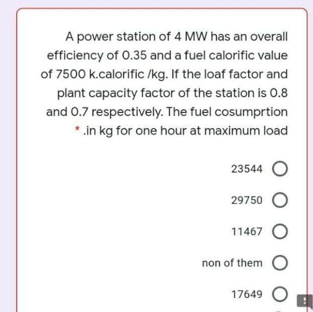 A power station of 4 MW has an overall
efficiency of O.35 and a fuel calorific value
of 7500 k.calorific /kg. If the loaf factor and
plant capacity factor of the station is 0.8
and 0.7 respectively. The fuel cosumprtion
* .in kg for one hour at maximum load
23544 O
29750 O
11467 O
non of them O
17649 O
