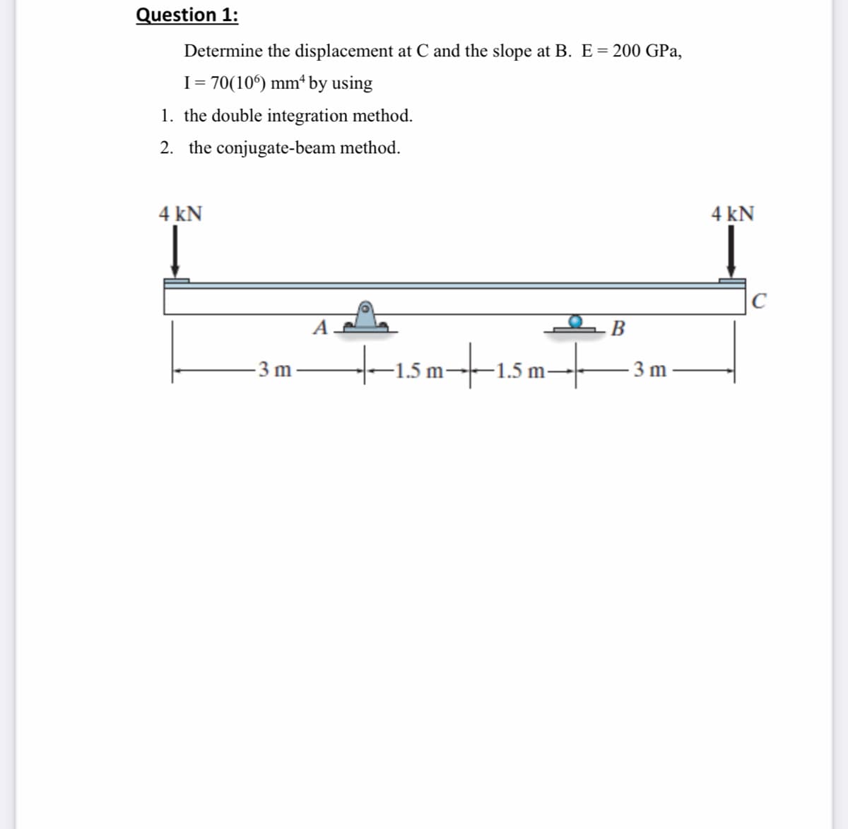 Question 1:
Determine the displacement at C and the slope at B. E= 200 GPa,
I= 70(10°) mm* by using
1. the double integration method.
2. the conjugate-beam method.
4 kN
4 kN
-B
tismtısmt
3 m
-1.5 m-
-1.5 m.
3 m
