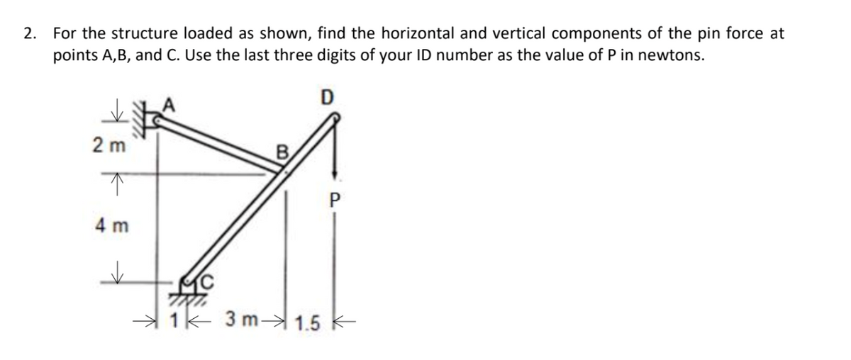 2. For the structure loaded as shown, find the horizontal and vertical components of the pin force at
points A,B, and C. Use the last three digits of your ID number as the value of P in newtons.
D
2 m
B
4 m
MC
1k 3 m 1.5 K
