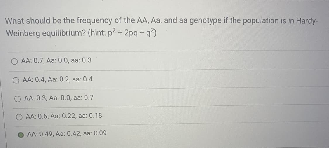 What should be the frequency of the AA, Aa, and aa genotype if the population is in Hardy-
Weinberg equilibrium? (hint: p2 + 2pq+q²)
AA: 0.7, Aa: 0.0, aa: 0.3
AA: 0.4, Aa: 0.2, aa: 0.4
AA: 0.3, Aa: 0.0, aa: 0.7
AA: 0.6, Aa: 0.22, aa: 0.18
AA: 0.49, Aa: 0.42, aa: 0.09