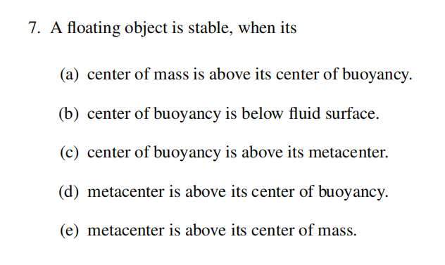 7. A floating object is stable, when its
(a) center of mass is above its center of buoyancy.
(b) center of buoyancy is below fluid surface.
(c) center of buoyancy is above its metacenter.
(d) metacenter is above its center of buoyancy.
(e) metacenter is above its center of mass.