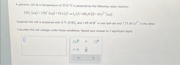 A galvanic cell at a temperature of 25.0 °C is powered by the following redox reaction:
2+
210, (aq) +12H (aq) + 5Co (s) 1₂ (s) + 6H₂O()+5Co²+ (aq)
Suppose the cell is prepared with 4.71 MIO, and 1.89 MH in one half-cell and 7.75 M Co² in the other.
Calculate the cell voltage under these conditions. Round your answer to 3 significant digits.
0
0
0.0
X
H
8