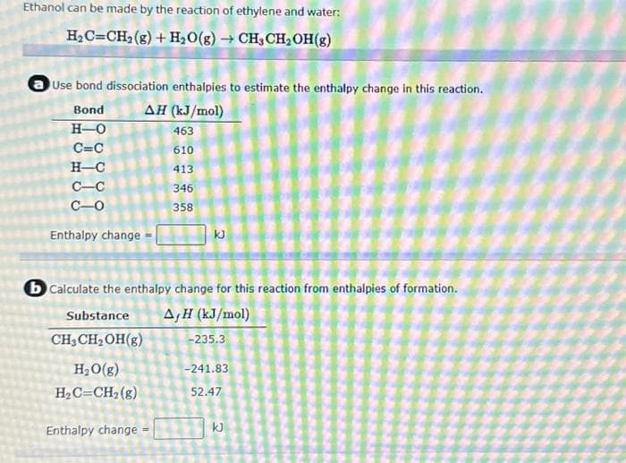 Ethanol can be made by the reaction of ethylene and water:
H₂C=CH₂(g) + H₂O(g) → CH3CH₂OH(g)
Use bond dissociation enthalpies to estimate the enthalpy change in this reaction.
ΔΗ (kJ/mol)
463
610
413
346
358
Bond
H-O
C=C
H-C
C-C
C-0
Enthalpy change
b Calculate the enthalpy change for this reaction from enthalpies of formation.
Substance A,H (kJ/mol)
CH3CH₂OH(g)
-235.3
H₂O(g)
H₂C=CH₂(g)
KJ
Enthalpy change
-241.83
52.47
kJ