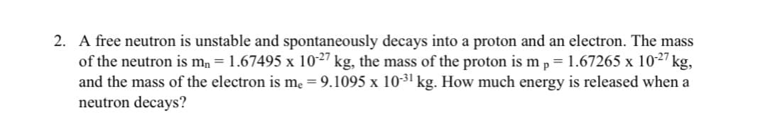 A free neutron is unstable and spontaneously decays into a proton and an electron. The mass
of the neutron is mn = 1.67495 x 1027 kg, the mass of the proton is mp = 1.67265 x 1027 kg,
and the mass of the electron is me = 9.1095 x 1031 kg. How much energy is released when a
neutron decays?
X
%3D
