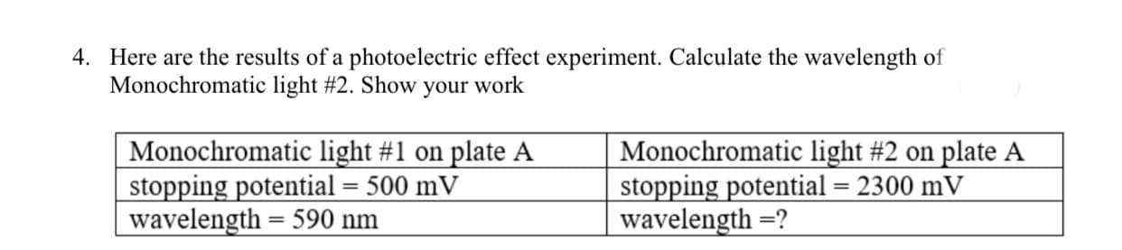 Here are the results of a photoelectric effect experiment. Calculate the wavelength of
Monochromatic light #2. Show your work
Monochromatic light #1 on plate A
stopping potential = 500 mV
wavelength = 590 nm
Monochromatic light #2 on plate A
stopping potential = 2300 mV
wavelength =?
%3D
