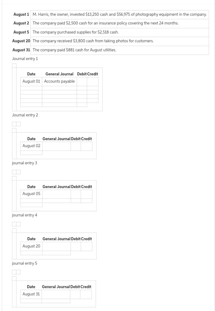 August 1
August 2
M. Harris, the owner, invested $13,250 cash and $56,975 of photography equipment in the company.
The company paid $2,500 cash for an insurance policy covering the next 24 months.
August 5 The company purchased supplies for $2,518 cash.
August 20 The company received $3,800 cash from taking photos for customers.
August 31 The company paid $881 cash for August utilities.
Journal entry 1
Date
August 01 Accounts payable
Journal entry 2
Date General Journal Debit Credit
August 02
journal entry 3
General Journal Debit Credit
Date General Journal Debit Credit
August 05
journal entry 4
Date General Journal Debit Credit
August 20
urnal entry 5
Date General Journal Debit Credit
August 31