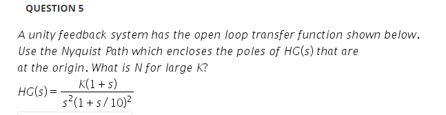 QUESTION 5
A unity feedback system has the open loop transfer function shown below.
Use the Nyquist Path which encloses the poles of HG(s) that are
at the origin. What is N for large K?
K(1 + s)
HG(s) =
s?(1+s/10)?
