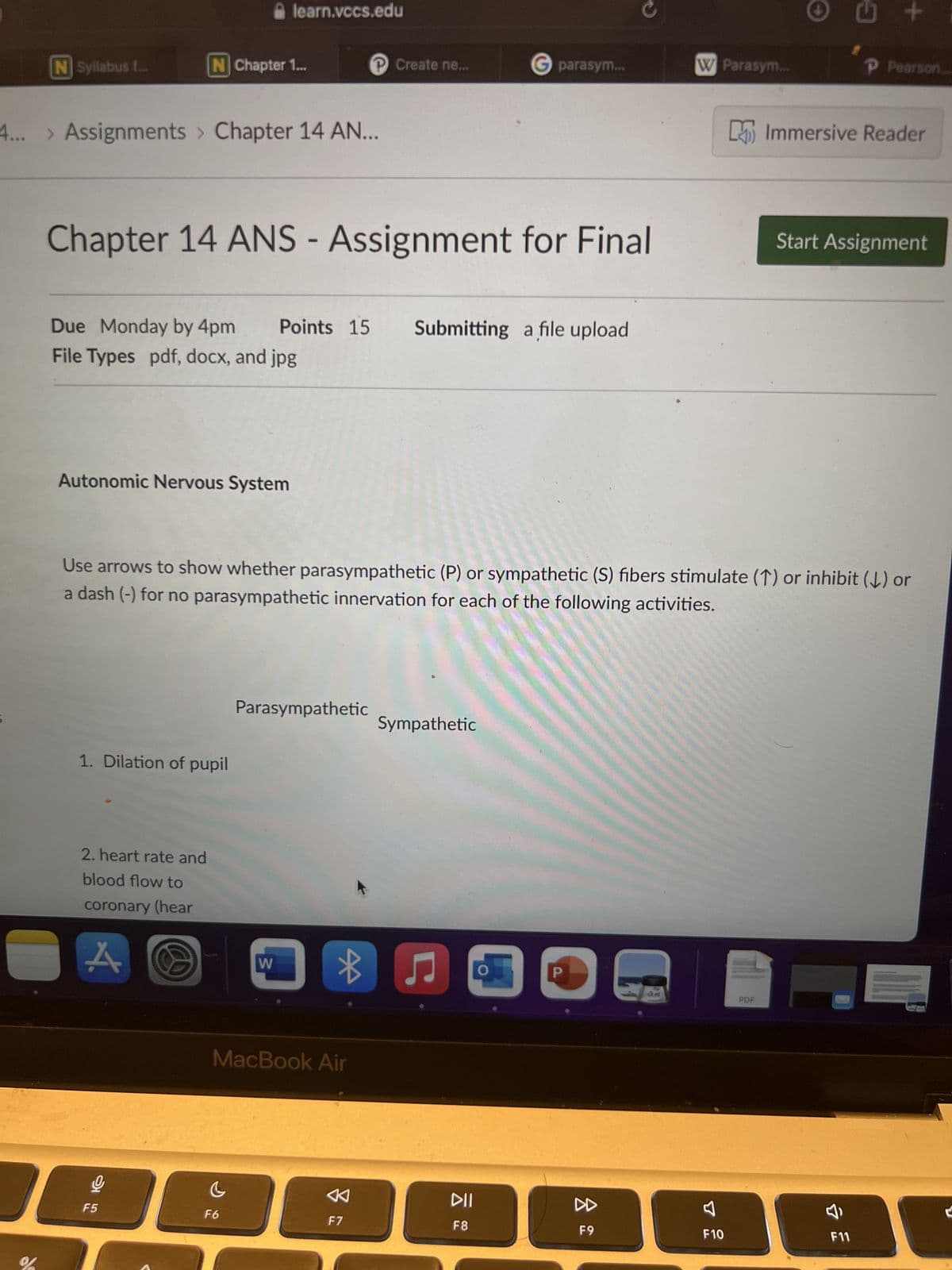 N Syllabus f...
%
4... > Assignments > Chapter 14 AN...
N Chapter 1...
Autonomic Nervous System
Chapter 14 ANS - Assignment for Final
Due Monday by 4pm Points 15 Submitting a file upload
File Types pdf, docx, and jpg
1. Dilation of pupil
2. heart rate and
blood flow to
coronary (hear
A
F5
learn.vccs.edu
G
F6
Parasympathetic
W
D
MacBook Air
℗ Create ne...
Use arrows to show whether parasympathetic (P) or sympathetic (S) fibers stimulate (↑) or inhibit (↓) or
a dash (-) for no parasympathetic innervation for each of the following activities.
B
F7
Sympathetic
G parasym...
♫
DII
F8
P
W Parasym...
F9
F10
Ⓒ
PDF
G
+
Immersive Reader
Ĵ
P Pearson
Start Assignment
F11