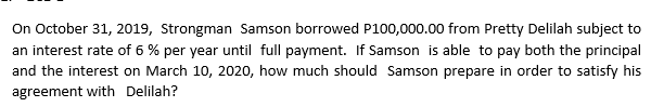 On October 31, 2019, Strongman Samson borrowed P100,000.00 from Pretty Delilah subject to
an interest rate of 6% per year until full payment. If Samson is able to pay both the principal
and the interest on March 10, 2020, how much should Samson prepare in order to satisfy his
agreement with Delilah?