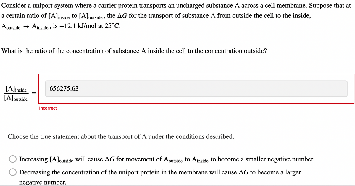 Consider a uniport system where a carrier protein transports an uncharged substance A across a cell membrane. Suppose that at
a certain ratio of [A]inside to [A]outside, the AG for the transport of substance A from outside the cell to the inside,
Aoutside → Ainside, is -12.1 kJ/mol at 25°C.
What is the ratio of the concentration of substance A inside the cell to the concentration outside?
[A]inside
[A]outside
||
656275.63
Incorrect
Choose the true statement about the transport of A under the conditions described.
Increasing [A]outside will cause AG for movement of Aoutside to Ainside to become a smaller negative number.
Decreasing the concentration of the uniport protein in the membrane will cause AG to become a larger
negative number.