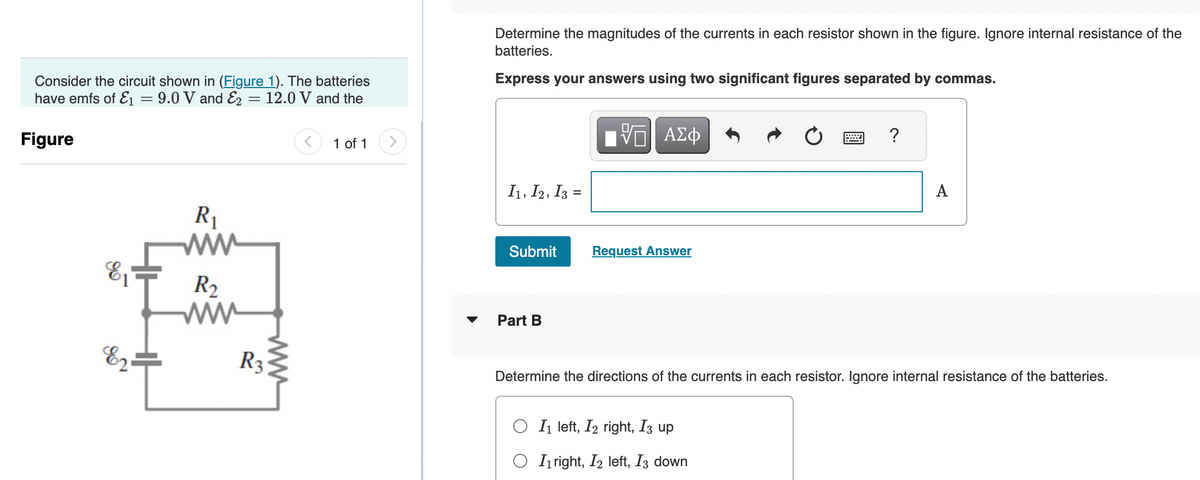 Consider the circuit shown in (Figure 1). The batteries
have emfs of E₁ = 9.0 V and E2 = 12.0 V and the
Figure
E₁
E2
R₁
www
R₂
www
R3
www
< 1 of 1
Determine the magnitudes of the currents in each resistor shown in the figure. Ignore internal resistance of the
batteries.
Express your answers using two significant figures separated by commas.
I1, 12, 13
Submit
Part B
VE ΑΣΦ
Request Answer
?
OI₁ left, I2 right, I3 up
O Iright, I2 left, I3 down
A
Determine the directions of the currents in each resistor. Ignore internal resistance of the batteries.