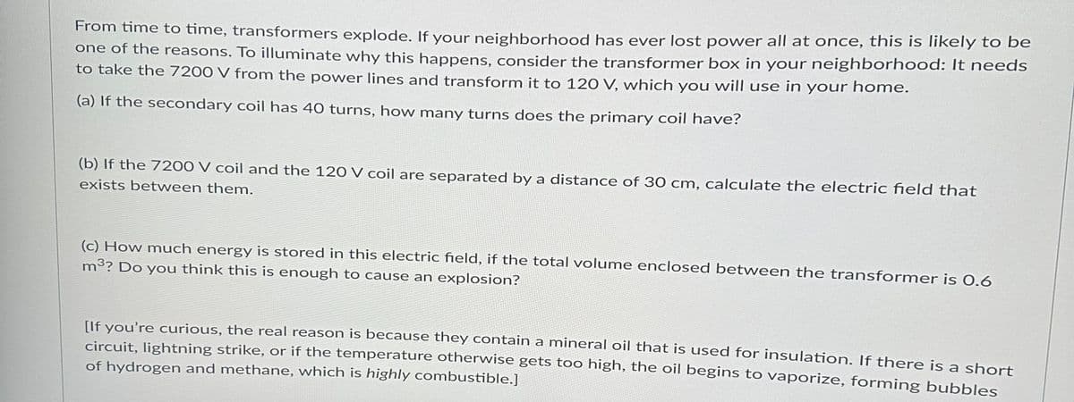 From time to time, transformers explode. If your neighborhood has ever lost power all at once, this is likely to be
one of the reasons. To illuminate why this happens, consider the transformer box in your neighborhood: It needs
to take the 7200 V from the power lines and transform it to 120 V, which you will use in your home.
(a) If the secondary coil has 40 turns, how many turns does the primary coil have?
(b) If the 7200 V coil and the 120 V coil are separated by a distance of 30 cm, calculate the electric field that
exists between them.
(c) How much energy is stored in this electric field, if the total volume enclosed between the transformer is 0.6
m³? Do you think this is enough to cause an explosion?
[If you're curious, the real reason is because they contain a mineral oil that is used for insulation. If there is a short
circuit, lightning strike, or if the temperature otherwise gets too high, the oil begins to vaporize, forming bubbles
of hydrogen and methane, which is highly combustible.]