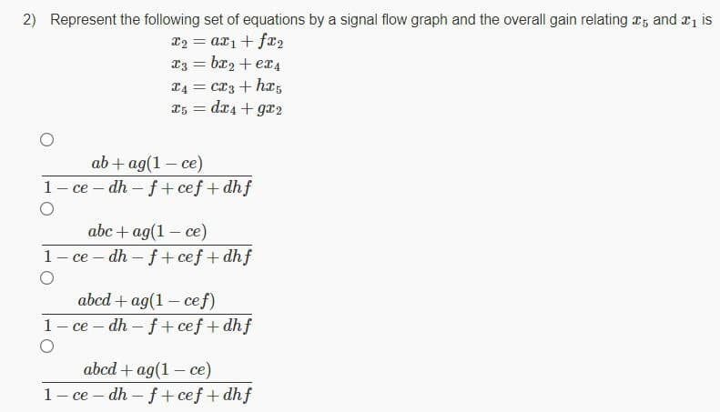 2) Represent the following set of equations by a signal flow graph and the overall gain relating x, and r1 is
x2 = ax1 + fx2
x3 = bx2 + er4
L4 = cx3 + h,
dx4 + gr2
X5 =
ab + ag(1 – ce)
1- ce –- dh – f + cef+ dhf
abc + ag(1 – ce)
ce – dh – f+ cef+ dhf
abcd + ag(1 – cef)
ce – dh – f+ cef + dhf
abcd + ag(1 - ce)
1- ce – dh – f + cef+ dhf
