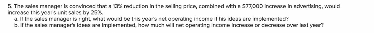 5. The sales manager is convinced that a 13% reduction in the selling price, combined with a $77,000 increase in advertising, would
increase this year's unit sales by 25%.
a. If the sales manager is right, what would be this year's net operating income if his ideas are implemented?
b. If the sales manager's ideas are implemented, how much will net operating income increase or decrease over last year?
