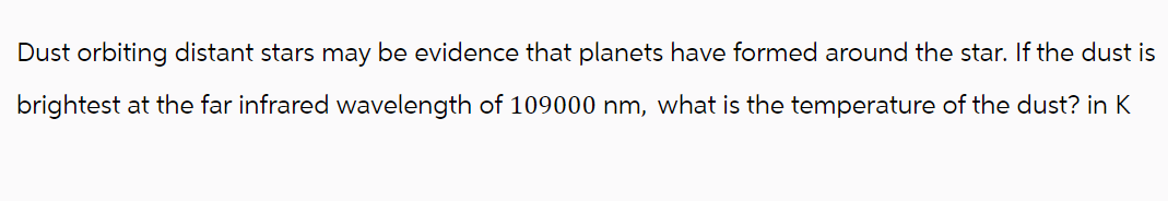 Dust orbiting distant stars may be evidence that planets have formed around the star. If the dust is
brightest at the far infrared wavelength of 109000 nm, what is the temperature of the dust? in K