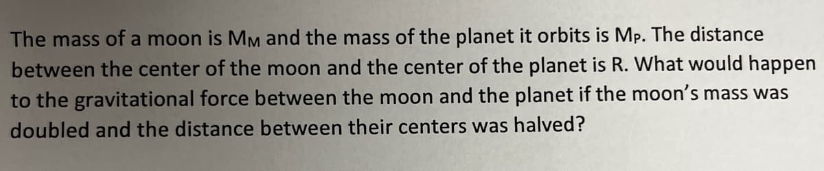 The mass of a moon is MM and the mass of the planet it orbits is Mp. The distance
between the center of the moon and the center of the planet is R. What would happen
to the gravitational force between the moon and the planet if the moon's mass was
doubled and the distance between their centers was halved?
