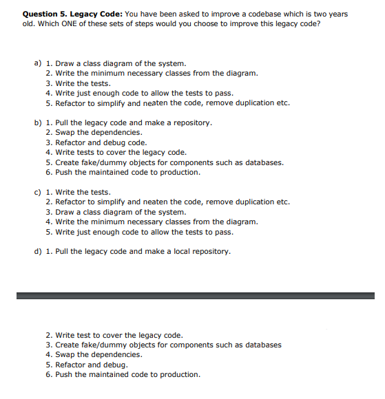 Question 5. Legacy Code: You have been asked to improve a codebase which is two years
old. Which ONE of these sets of steps would you choose to improve this legacy code?
a) 1. Draw a class diagram of the system.
2. Write the minimum necessary classes from the diagram.
3. Write the tests.
4. Write just enough code to allow the tests to pass.
5. Refactor to simplify and neaten the code, remove duplication etc.
b) 1. Pull the legacy code and make a repository.
2. Swap the dependencies.
3. Refactor and debug code.
4. Write tests to cover the legacy code.
5. Create fake/dummy objects for components such as databases.
6. Push the maintained code to production.
c) 1. Write the tests.
2. Refactor to simplify and neaten the code, remove duplication etc.
3. Draw a class diagram of the system.
4. Write the minimum necessary classes from the diagram.
5. Write just enough code to allow the tests to pass.
d) 1. Pull the legacy code and make a local repository.
2. Write test to cover the legacy code.
3. Create fake/dummy objects for components such as databases
4. Swap the dependencies.
5. Refactor and debug.
6. Push the maintained code to production.
