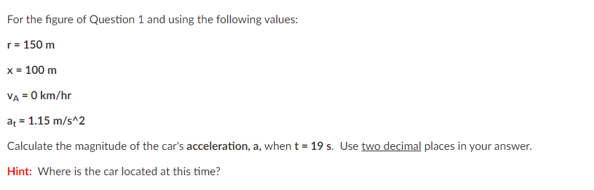 For the figure of Question 1 and using the following values:
r= 150 m
x = 100 m
VA = 0 km/hr
at = 1.15 m/s^2
Calculate the magnitude of the car's acceleration, a, when t = 19 s. Use two decimal places in your answer.
Hint: Where is the car located at this time?
