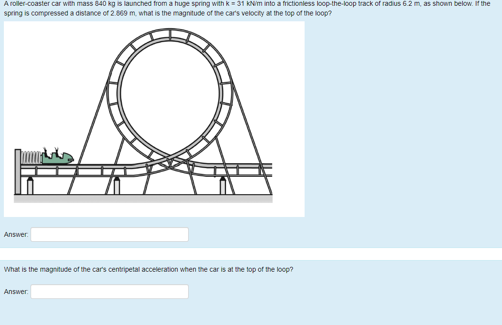 A roller-coaster car with mass 840 kg is launched from a huge spring with k = 31 kN/m into a frictionless loop-the-loop track of radius 6.2 m, as shown below. If the
spring is compressed a distance of 2.869 m, what is the magnitude of the car's velocity at the top of the loop?
Answer:
What is the magnitude of the car's centripetal acceleration when the car is at the top of the loop?
Answer:
