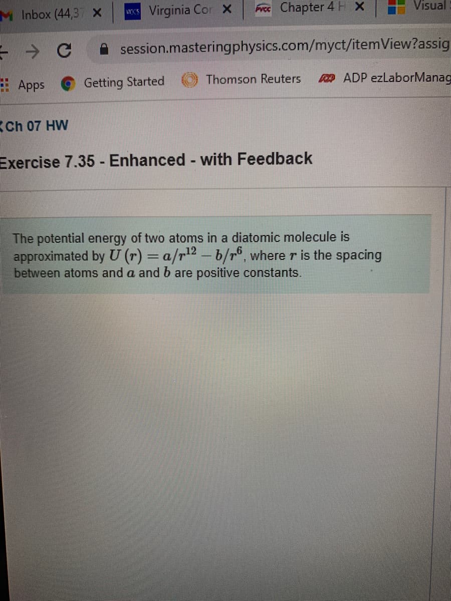 M Inbox (44,3 x
w Virginia Cor X
Frcc Chapter 4 H x
Visual
session.masteringphysics.com/myct/itemView?assig
Apps
Getting Started
Thomson Reuters
o ADP ezLaborManag
Ch 07 HW
Exercise 7.35 - Enhanced - with Feedback
The potential energy of two atoms in a diatomic molecule is
approximated by U (r) = a/r-b/r°, where r is the spacing
between atoms and a and b are positive constants.
