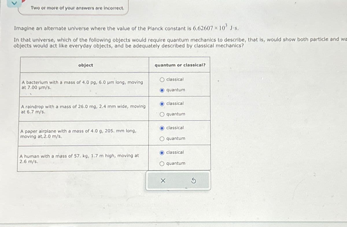 Two or more of your answers are incorrect.
Imagine an alternate universe where the value of the Planck constant is 6.62607 × 10³ J's.
In that universe, which of the following objects would require quantum mechanics to describe, that is, would show both particle and wa
objects would act like everyday objects, and be adequately described by classical mechanics?
object
quantum or classical?
A bacterium with a mass of 4.0 pg, 6.0 μm long, moving
at 7.00 µm/s.
O classical
A raindrop with a mass of 26.0 mg, 2.4 mm wide, moving
at 6.7 m/s.
A paper airplane with a mass of 4.0 g, 205. mm long,
moving at 2.0 m/s.
A human with a mass of 57. kg, 1.7 m high, moving at
2.6 m/s.
quantum
classical
O quantum
classical
O quantum
classical
O quantum