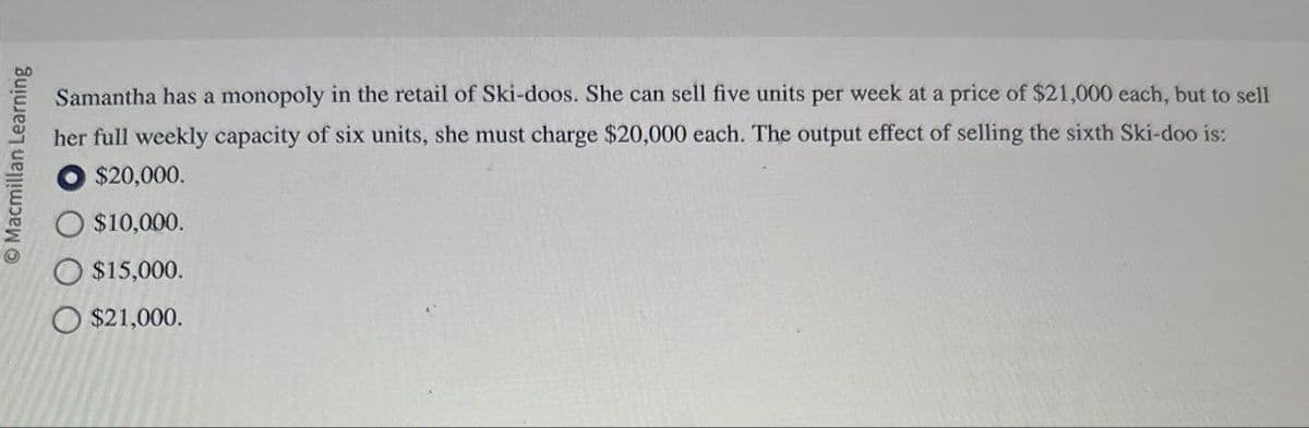 Macmillan Learning
$10,000.
$15,000.
$21,000.
Samantha has a monopoly in the retail of Ski-doos. She can sell five units per week at a price of $21,000 each, but to sell
her full weekly capacity of six units, she must charge $20,000 each. The output effect of selling the sixth Ski-doo is:
$20,000.