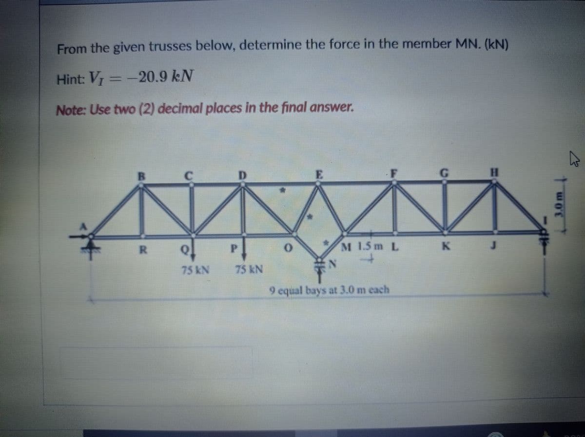From the given trusses below, determine the force in the member MN. (kN)
Hint: V -20.9 kN
Note: Use two (2) decimal places in the final answer.
%3D
M 1.5m L
to
0.
75AN
75AN
9 cqual bays at3.0 m cach
3.0m
