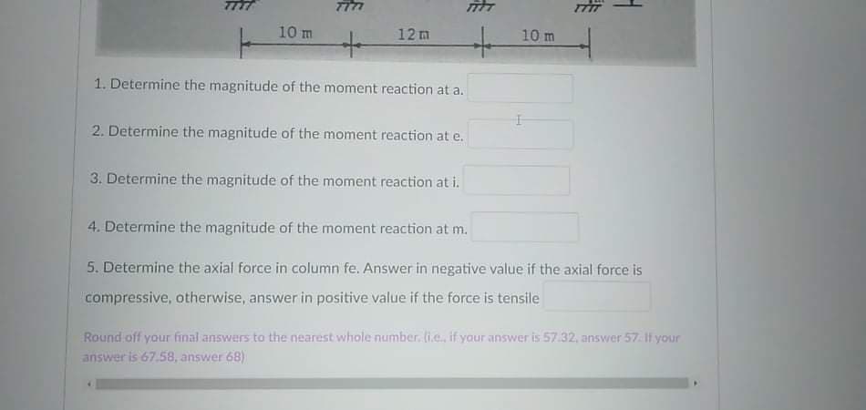 7TTT
10 m
12m
10 m
1. Determine the magnitude of the moment reaction at a.
2. Determine the magnitude of the moment reaction at e.
3. Determine the magnitude of the moment reaction at i.
4. Determine the magnitude of the moment reaction at m.
5. Determine the axial force in column fe. Answer in negative value if the axial force is
compressive, otherwise, answer in positive value if the force is tensile
Round off your final answers to the nearest whole number. li.e., if your answer is 57.32, answer 57.If your
answer is 6758, answer 68)
