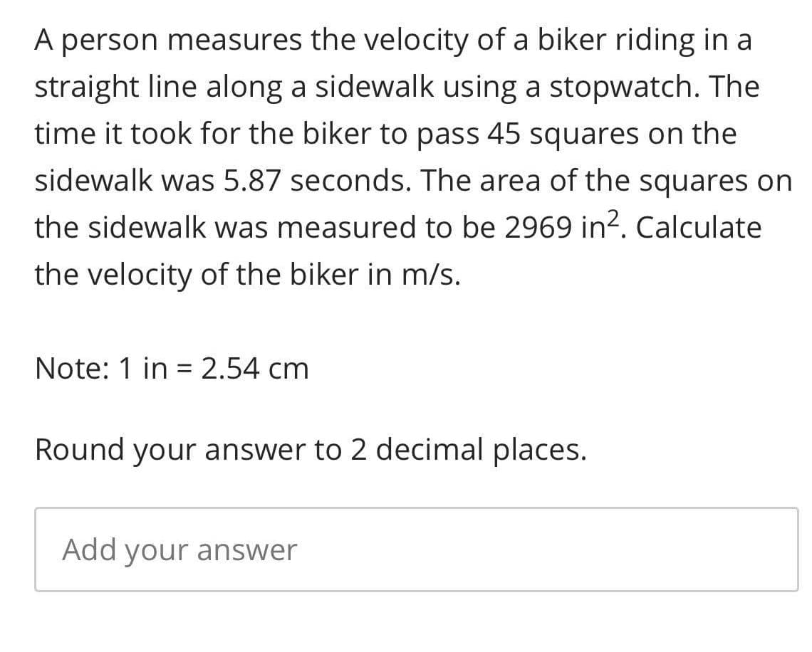 A person measures the velocity of a biker riding in a
straight line along a sidewalk using a stopwatch. The
time it took for the biker to pass 45 squares on the
sidewalk was 5.87 seconds. The area of the squares on
the sidewalk was measured to be 2969 in?. Calculate
the velocity of the biker in m/s.
Note: 1 in = 2.54 cm
Round your answer to 2 decimal places.
Add your answer

