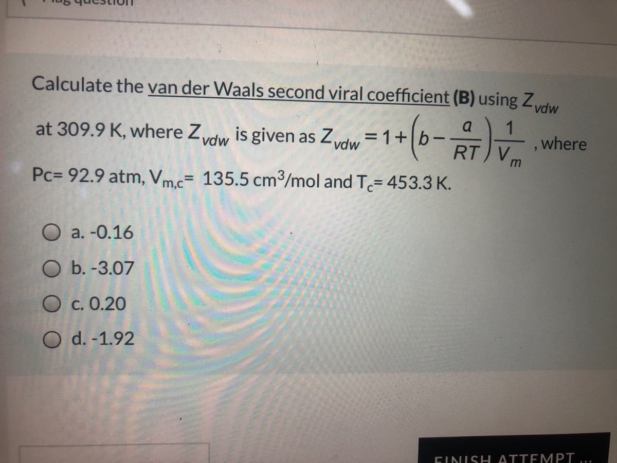 Calculate the van der Waals second viral coefficient (B) using Zdw
at 309.9 K, where Zvdw is given as Zvdw = 1+|b-
1
where
%3D
RT V,
Pc= 92.9 atm, Vm.c= 135.5 cm³/mol and T= 453.3 K.
О а. -0.16
O b. -3.07
O c. 0.20
O d. -1.92
FINISH ATTEMPT
