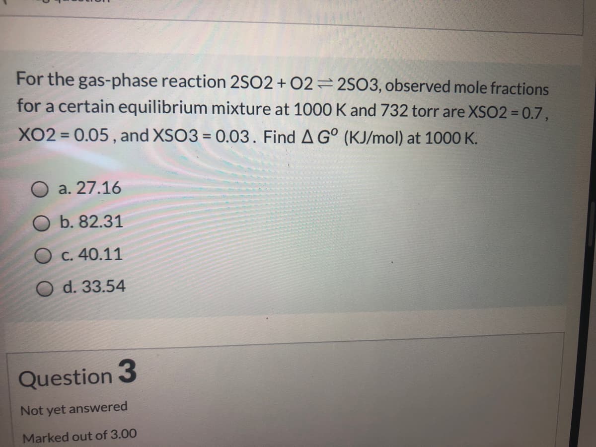 For the gas-phase reaction 2SO2 + 02=2SO3, observed mole fractions
for a certain equilibrium mixture at 1000 K and 732 torr are XSO2 = 0.7,
XO2 = 0.05, and XSO3 = 0.03. Find A G° (KJ/mol) at 1000 K.
a. 27.16
O b. 82.31
Ос. 40.11
O d. 33.54
Question 3
Not yet answered
Marked out of 3.00
