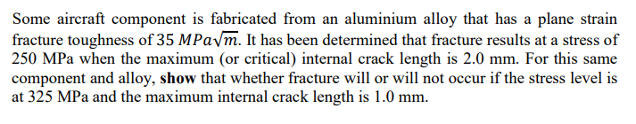 Some aircraft component is fabricated from an aluminium alloy that has a plane strain
fracture toughness of 35 MPa√m. It has been determined that fracture results at a stress of
250 MPa when the maximum (or critical) internal crack length is 2.0 mm. For this same
component and alloy, show that whether fracture will or will not occur if the stress level is
at 325 MPa and the maximum internal crack length is 1.0 mm.