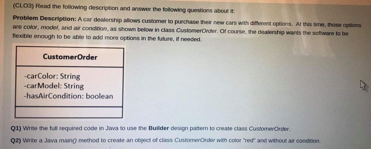 (CLO3) Read the following description and answer the following questions about it:
Problem Description: A car dealership allows customer to purchase their new cars with different options. At this time, those options
are color, model, and air condition, as shown below in class CustomerOrder. Of course, the dealership wants the software to be
flexible enough to be able to add more options in the future, if needed.
CustomerOrder
-carColor: String
-carModel: String
-hasAirCondition: boolean
Q1) Write the full required code in Java to use the Builder design pattern to create class CustomerOrder.
Q2) Write a Java main() method to create an object of class CustomerOrder with color "red" and without air condition.
