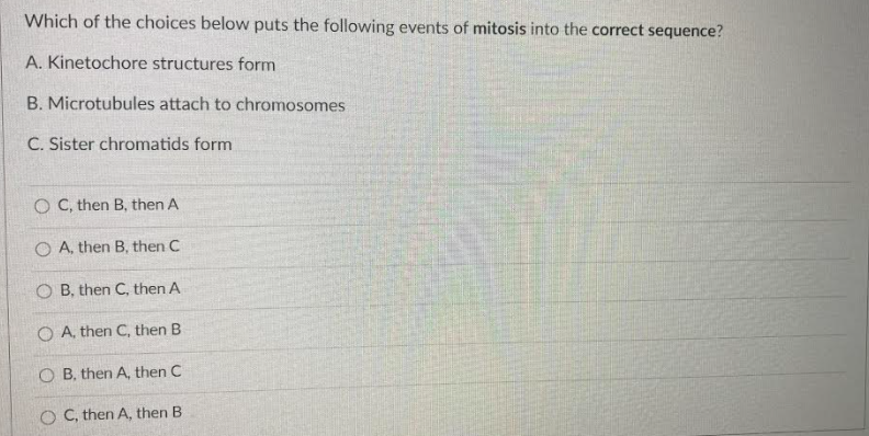 Which of the choices below puts the following events of mitosis into the correct sequence?
A. Kinetochore structures form
B. Microtubules attach to chromosomes
C. Sister chromatids form
O C, then B, then A
O A, then B, then C
O B, then C, then A
O A, then C, then B
O B, then A, then C
O C, then A, then B
