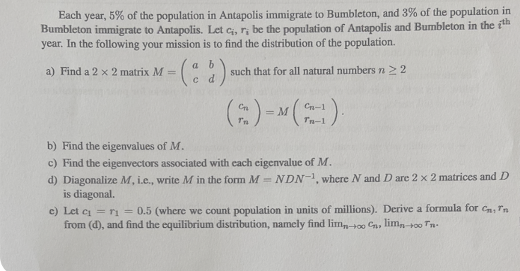 Each year, 5% of the population in Antapolis immigrate to Bumbleton, and 3% of the population in
Bumbleton immigrate to Antapolis. Let ci, r; be the population of Antapolis and Bumbleton in the th
year. In the following your mission is to find the distribution of the population.
a) Find a 2 x 2 matrix M =
such that for all natural numbers n ≥ 2
a b
(d)
( ₂ ) = M (²n-1).
Tn
b) Find the eigenvalues of M.
c) Find the eigenvectors associated with each eigenvalue of M.
d) Diagonalize M, i.e., write M in the form M = NDN-1, where N and D are 2 x 2 matrices and D
is diagonal.
e) Let c₁ = r₁=0.5 (where we count population in units of millions). Derive a formula for Cn, Tn
from (d), and find the equilibrium distribution, namely find limno Cn, limn→∞0 Tn.