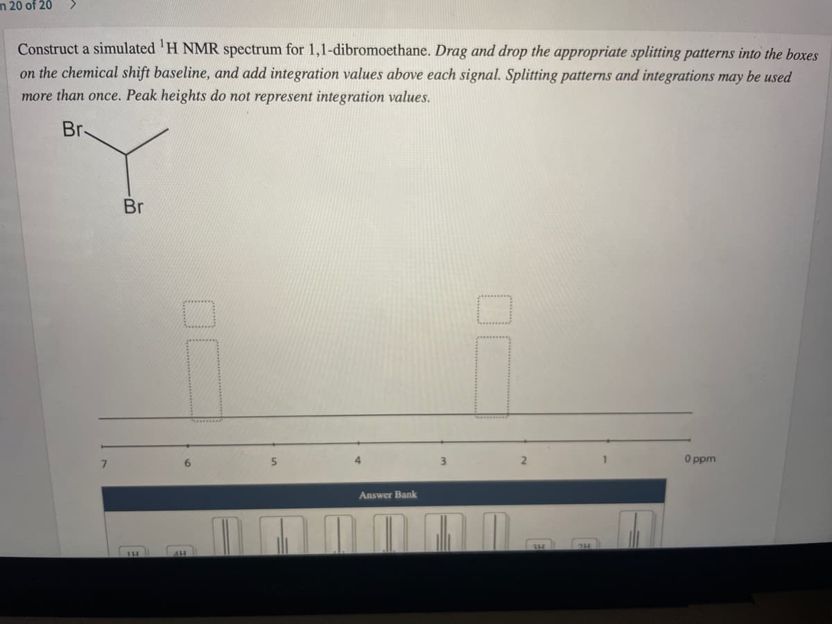 n 20 of 20
Construct a simulated 'H NMR spectrum for 1,1-dibromoethane. Drag and drop the appropriate splitting patterns into the boxes
on the chemical shift baseline, and add integration values above each signal. Splitting patterns and integrations may be used
more than once. Peak heights do not represent integration values.
Br-
Br
5.
O ppm
7.
Answer Bank
