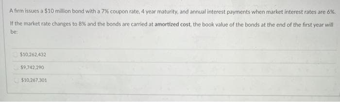 A firm issues a $10 million bond with a 7% coupon rate, 4 year maturity, and annual interest payments when market interest rates are 6%.
If the market rate changes to 8% and the bonds are carried at amortized cost, the book value of the bonds at the end of the first year will
be:
$10,262,432
$9,742,290
$10,267,301