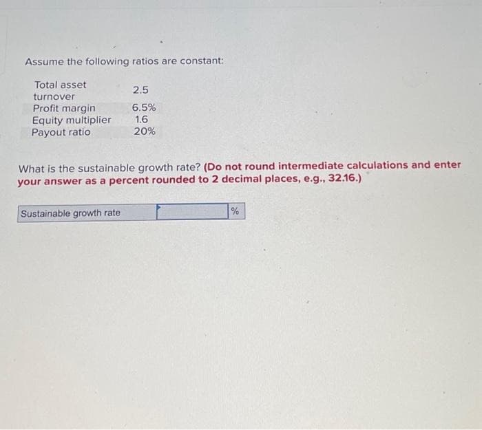 Assume the following ratios are constant:
Total asset
turnover
Profit margin
Equity multiplier
Payout ratio
2.5
6.5%
1.6
20%
What is the sustainable growth rate? (Do not round intermediate calculations and enter
your answer as a percent rounded to 2 decimal places, e.g., 32.16.)
Sustainable growth rate
%