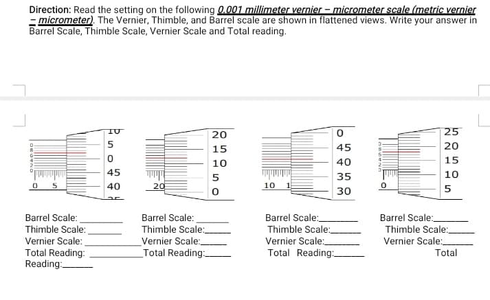 Direction: Read the setting on the following 0.001 millimeter vernier - micrometer scale (metric vernier
- micrometer). The Vernier, Thimble, and Barrel scale are shown in flattened views. Write your answer in
Barrel Scale, Thimble Scale, Vernier Scale and Total reading.
20
25
5
15
45
20
10
40
15
45
35
10
40
20
10
5
30
Barrel Scale:
Thimble Scale:_
Vernier Scale:_
Total Reading:
Barrel Scale:
Thimble Scale:
Barrel Scale:
Barrel Scale:
Thimble Scale:
Vernier Scale:
_Total Reading:
Thimble Scale:
Vernier Scale:
Vernier Scale:
Total Reading:
Reading:.
Total
