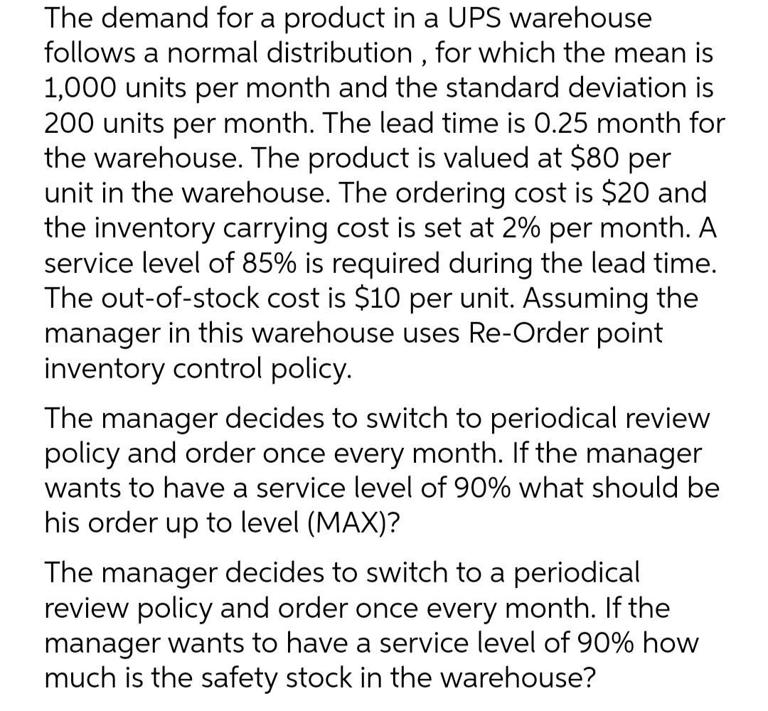 The demand for a product in a UPS warehouse
follows a normal distribution , for which the mean is
1,000 units per month and the standard deviation is
200 units per month. The lead time is 0.25 month for
the warehouse. The product is valued at $80 per
unit in the warehouse. The ordering cost is $20 and
the inventory carrying cost is set at 2% per month. A
service level of 85% is required during the lead time.
The out-of-stock cost is $10 per unit. Assuming the
manager in this warehouse uses Re-Order point
inventory control policy.
The manager decides to switch to periodical review
policy and order once every month. If the manager
wants to have a service level of 90% what should be
his order up to level (MAX)?
The manager decides to switch to a periodical
review policy and order once every month. If the
manager wants to have a service level of 90% how
much is the safety stock in the warehouse?
