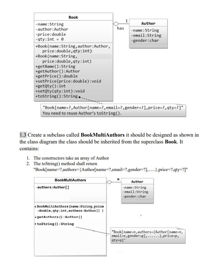Book
Author
-name: String
-author:Author
-price: double
has -name: String
-qty:int = 0
-email: String
-gender: char
+Book (name: String, author: Author,
price: double, qty:int)
+Book (name: String,
price: double, qty:int)
+getName(): String
+getAuthor(): Author
+getPrice(): double
+setPrice (price: double):void
+getQty(): int
+setQty (qty: int):void
+toString(): String.
"Book [name=?, Author [name=?, email=?, gender=?], price=?,qty=?]"
You need to reuse Author's toString().
1.3 Create a subclass called BookMulti Authors it should be designed as shown in
the class diagram the class should be inherited from the superclass Book. It
contains:
1. The constructors take an array of Author
2. The toString() method shall return
"Book[name=?,authors={Author[name=?,email-?,gender-?],......},price=?,qty=?]"
BookMultiAuthors
Author
-authors: Author []
-name: String
-email:String
-gender: char
+ BookMultiAuthors (name: String, price
:double, qty:int, authers: Author [])
+getAuthors (): Author []
+toString(): String
"Book [name=n, authors={Author [name=n,
email=e, gender=g],...), price=p,
qty=q]"