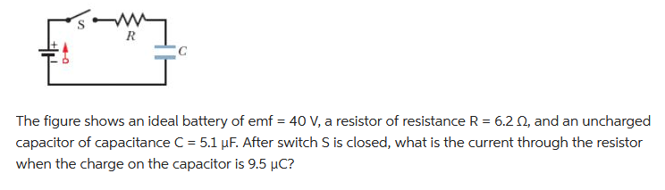 R
The figure shows an ideal battery of emf = 40 V, a resistor of resistance R = 6.2 02, and an uncharged
capacitor of capacitance C = 5.1 µF. After switch S is closed, what is the current through the resistor
when the charge on the capacitor is 9.5 µC?