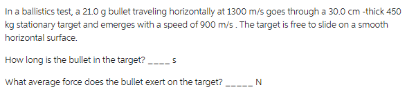 In a ballistics test, a 21.0 g bullet traveling horizontally at 1300 m/s goes through a 30.0 cm -thick 450
kg stationary target and emerges with a speed of 900 m/s. The target is free to slide on a smooth
horizontal surface.
How long is the bullet in the target?
What average force does the bullet exert on the target?
________N
