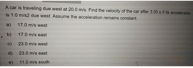 A car is traveling due west at 20.0 m/s. Find the velocity of the car after 3.00 s if its acceleration
is 1.0 m/s2 due west. Assume the acceleration remains constant.
a) 17.0 m/s west
b)
17.0 m/s east
23.0 m/s west
23.0 m/s east
11.0 m/s south
c)
d)
e)