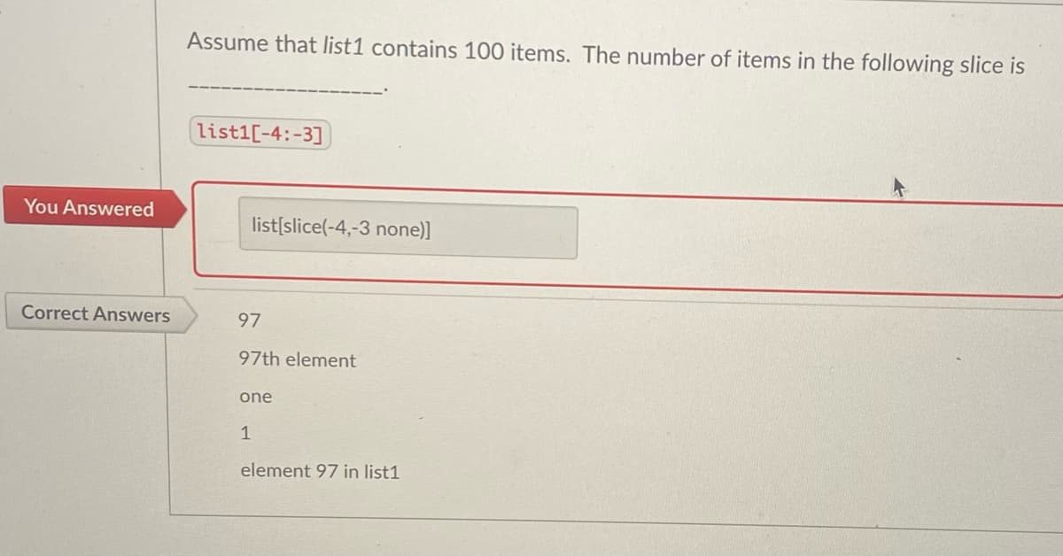 Assume that list1 contains 100 items. The number of items in the following slice is
list1[-4:-3]
You Answered
list[slice(-4,-3 none)]
Correct Answers
97
97th element
one
1
element 97 in list1
