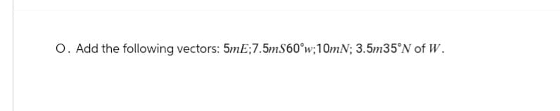 O. Add the following vectors: 5mE;7.5mS60°w; 10mN; 3.5m35°N of W.