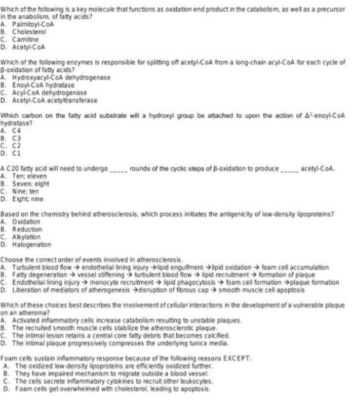 Which of the following is a key molecule that functions as oxidation end product in the catabolism, as well as a precursor
in the anabolism, of fatty acids?
A. Palmitoyl-CoA
B. Cholesterol
C. Camitine
D. Acetyl-CoA
Which of the following enzymes is responsible for splitting off acetyl-CoA from a long-chain acyl-CoA for each cycle of
B-oxidation of fatty acids?
A. Hydroxyacyl-CčOA dehydrogenase
B. Enoyl-CoA hydratase
C. Acyl-CoA dehydrogenase
D. Acetyl-CoA acetyltransferase
Which carbon on the fatty acid substrate will a hydroxyl group be attached to upon the action of A²-enoyl-CoA
hydratase?
A. C4
в. СЗ
с. С2
D. Ci
A C20 fatty acid will need to undergo
A. Ten; eleven
B. Seven; eight
C. Nine; ten
D. Eight; nine
rounds of the cyclic steps of B-oxidation to produce acetyl-CoA.
Based on the chemistry behind atherosclerosis, which process initiates the antigenicity of low-density lipoproteins?
A. Oxidation
B. Reduction
C. Alkylation
D. Halogenation
Choose the correct order of events involved in atherosclerosis.
A. Turbulent blood flow → endothelial lining injury →lipid engulfment →lipid oxidation → foam cell accumulation
B. Fatty degeneration → vessel stiffening → turbulent blood flow → lipid recruitment → formation of plaque
C. Endothelial lining injury → monocyte recruitment → lipid phagocytosis → foam cell formation →plaque formation
D. Liberation of mediators of atherogenesis →disruption of fibrous cap → smooth muscle cell apoptosis
Which of these choices best describes the involvement of cellular interactions in the development of a vulnerable plaque
on an atheroma?
A. Activated inflammatory cells increase catabolism resulting to unstable plaques.
B. The recruited smooth muscle cells stabilize the atherosclerotic plaque.
C. The intimal lesion retains a central core fatty debris that becomes calcified.
D. The intimal plaque progressively compresses the underlying tunica media.
Foam cells sustain inflammatory response because of the following reasons EXCEPT:
A. The oxidized low-density lipoproteins are efficiently oxidized further.
B. They have impaired mechanism to migrate outside a blood vessel.
C. The cells secrete inflammatory cytokines to recruit other leukocytes.
D. Foam cells get overwhelmed with cholesterol, leading to apoptosis.
