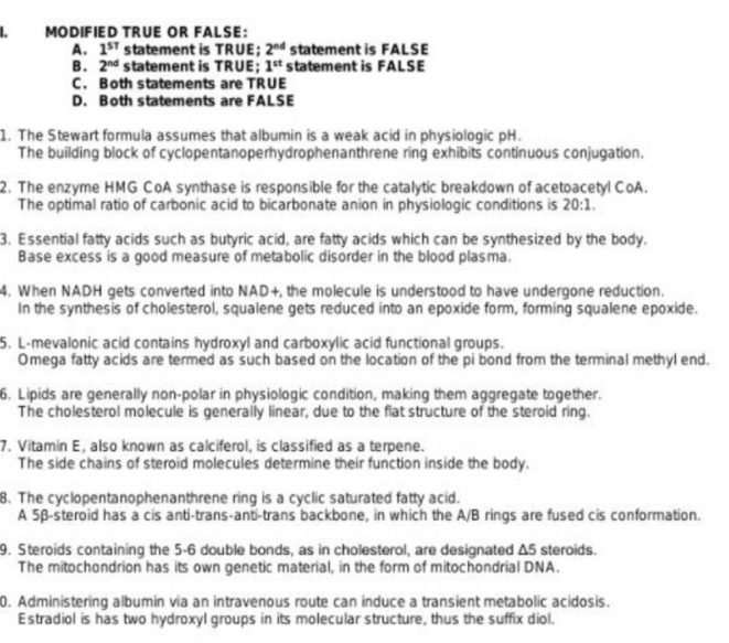 MODIFIED TRUE OR FALSE:
A. 1ST statement is TRUE; 2nd statement is FALSE
B. 2nd statement is TRUE; 1t statement is FALSE
C. Both statements are TRUE
D. Both statements are FALSE
1. The Stewart formula assumes that albumin is a weak acid in physiologic pH.
The building block of cyclopentanoperhydrophenanthrene ring exhibits continuous conjugation.
2. The enzyme HMG COA synthase is responsible for the catalytic breakdown of acetoacetyl CoA.
The optimal ratio of carbonic acid to bicarbonate anion in physiologic conditions is 20:1.
3. Essential fatty acids such as butyric acid, are fatty acids which can be synthesized by the body.
Base excess is a good measure of metabolic disorder in the blood plasma.
4. When NADH gets converted into NAD+, the molecule is understood to have undergone reduction.
In the synthesis of cholesterol, squalene gets reduced into an epoxide form, forming squalene epoxide.
5. L-mevalonic acid contains hydroxyl and carboxylic acid functional groups.
Omega fatty acids are termed as such based on the location of the pi bond from the terminal methyl end.
6. Lipids are generally non-polar in physiologic condition, making them aggregate together.
The cholesterol molecule is generally linear, due to the flat structure of the steroid ring.
7. Vitamin E, also known as calciferol, is classified as a terpene.
The side chains of steroid molecules determine their function inside the body.
8. The cyclopentanophenanthrene ring is a cyclic saturated fatty acid.
A 58-steroid has a cis anti-trans-anb-trans backbone, in which the A/B rings are fused cis conformation.
9. Steroids containing the 5-6 double bonds, as in cholesterol, are designated A5 steroids.
The mitochondrion has its own genetic material, in the form of mitochondrial DNA.
0. Administering albumin via an intravenous route can induce a transient metabolic acidosis.
Estradiol is has two hydroxyl groups in its molecular structure, thus the suffix diol.
