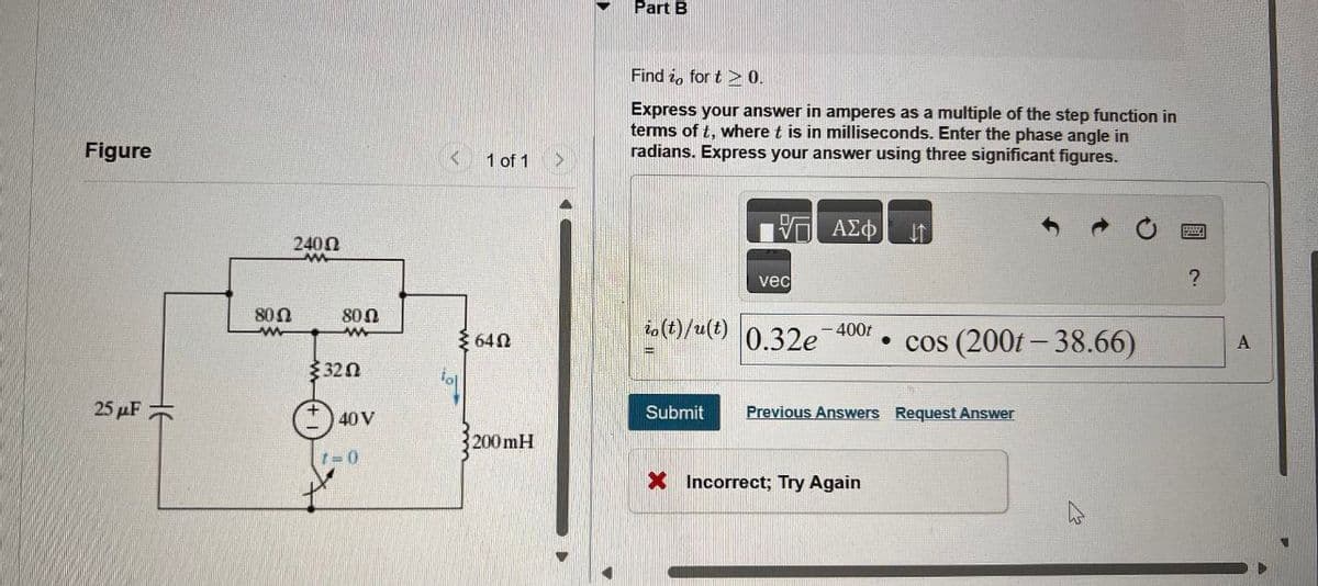 Figure
25μF
2400
M
80 Ω
w
80 Ω
w
3202
40 V
1=0
1 of 1
>
Part B
Find io for t 0.
Express your answer in amperes as a multiple of the step function in
terms of t, where t is in milliseconds. Enter the phase angle in
radians. Express your answer using three significant figures.
ΜΕ ΑΣΦ
け
vec
io
640
(t)/(t) 0.32e
- 400t
3200mH
cos (2001-38.66)
Submit Previous Answers Request Answer
× Incorrect; Try Again
?
A